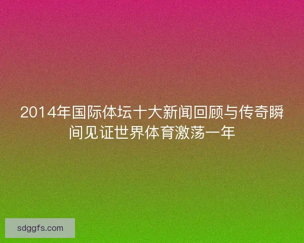 2014年国际体坛十大新闻回顾与传奇瞬间见证世界体育激荡一年