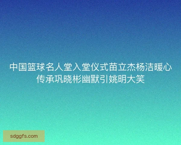 中国篮球名人堂入堂仪式苗立杰杨洁暖心传承巩晓彬幽默引姚明大笑