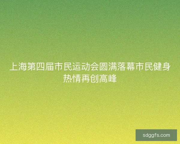 上海第四届市民运动会圆满落幕市民健身热情再创高峰