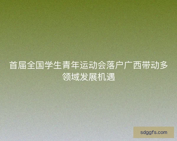 首届全国学生青年运动会落户广西带动多领域发展机遇