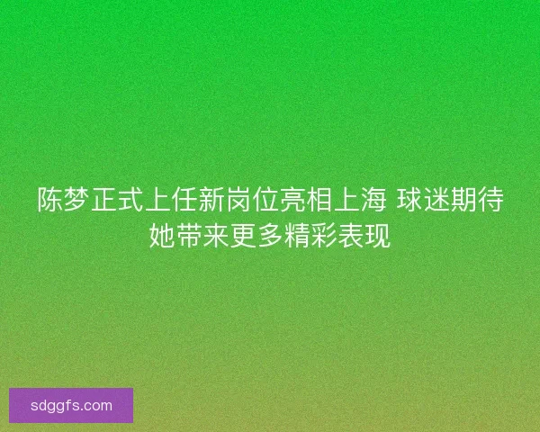 陈梦正式上任新岗位亮相上海 球迷期待她带来更多精彩表现
