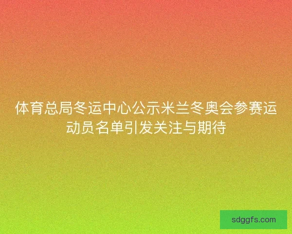 体育总局冬运中心公示米兰冬奥会参赛运动员名单引发关注与期待